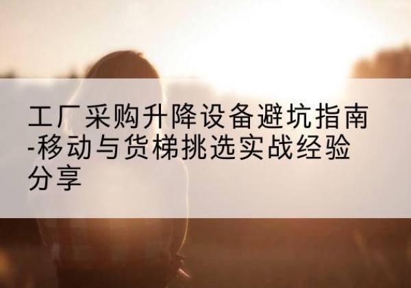 新巴尔虎右旗移动式升降机怎么选-工厂采购升降设备避坑指南-移动与货梯挑选实战经验分享