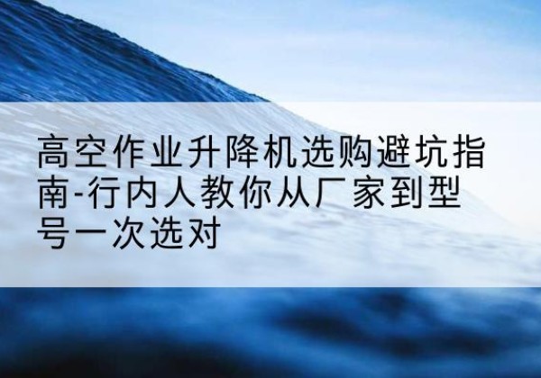 新巴尔虎右旗升降平台厂家-高空作业升降机选购避坑指南-行内人教你从厂家到型号一次选对