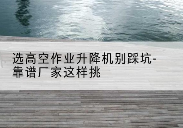 新巴尔虎右旗剪叉式升降机厂家-选高空作业升降机别踩坑-靠谱厂家这样挑