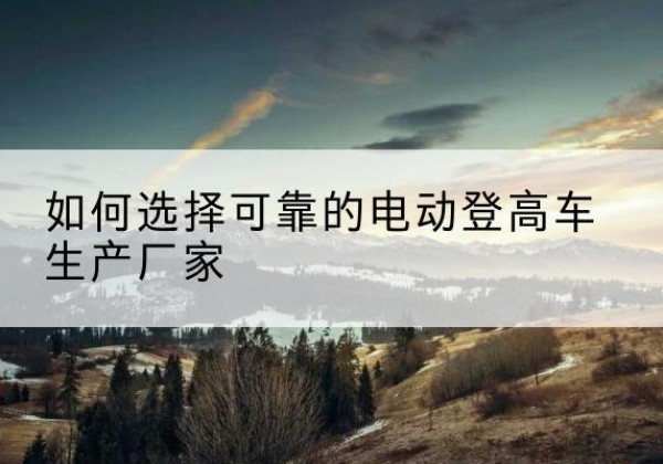 新巴尔虎右旗电动登高车厂家-如何选择可靠的电动登高车生产厂家