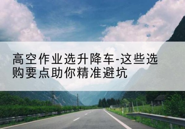 新巴尔虎右旗升降车厂家-高空作业选升降车-这些选购要点助你*避坑