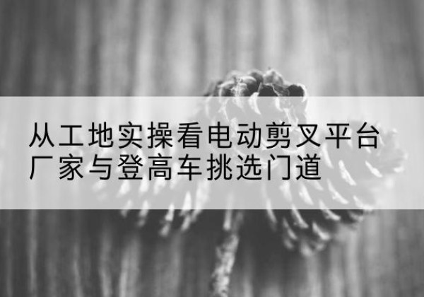 新巴尔虎右旗电动剪叉升降平台厂家-从工地实操看电动剪叉平台厂家与登高车挑选门道