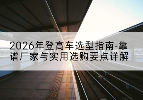 新巴尔虎右旗登高车厂家推荐-2026年登高车选型指南-靠谱厂家与实用选购要点详解